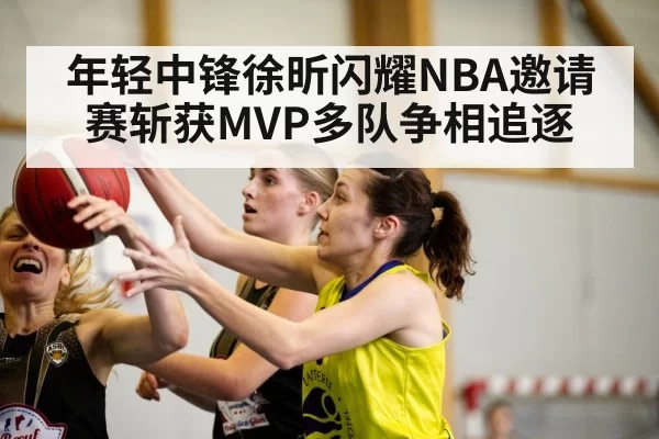 年轻中锋徐昕闪耀NBA邀请赛斩获MVP多队争相追逐
