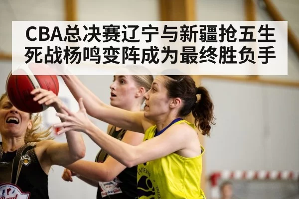 CBA总决赛辽宁与新疆抢五生死战杨鸣变阵成为最终胜负手