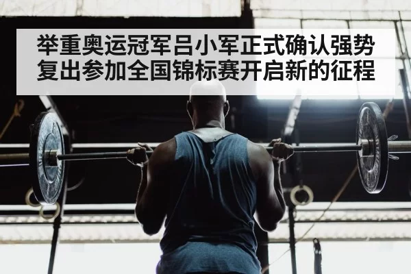 举重奥运冠军吕小军正式确认强势复出参加全国锦标赛开启新的征程
