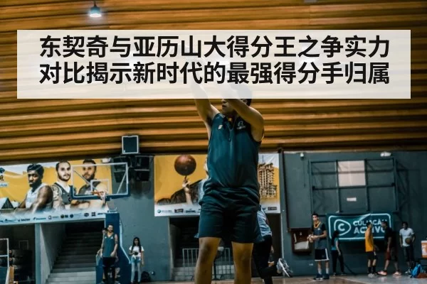 东契奇与亚历山大得分王之争实力对比揭示新时代的最强得分手归属