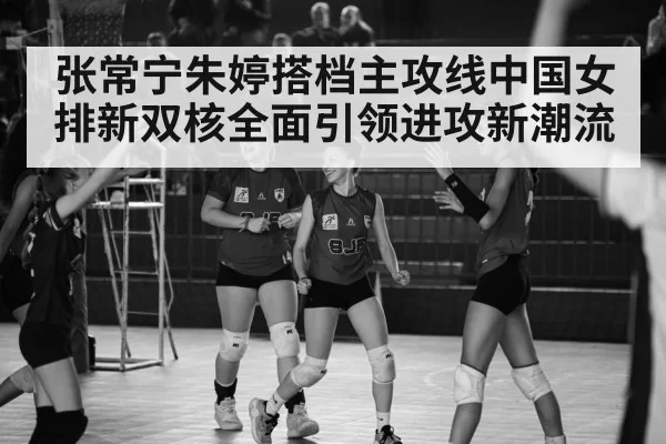 张常宁朱婷搭档主攻线中国女排新双核全面引领进攻新潮流