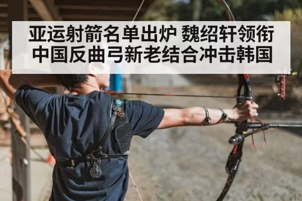 亚运射箭名单出炉 魏绍轩领衔中国反曲弓新老结合冲击韩国
